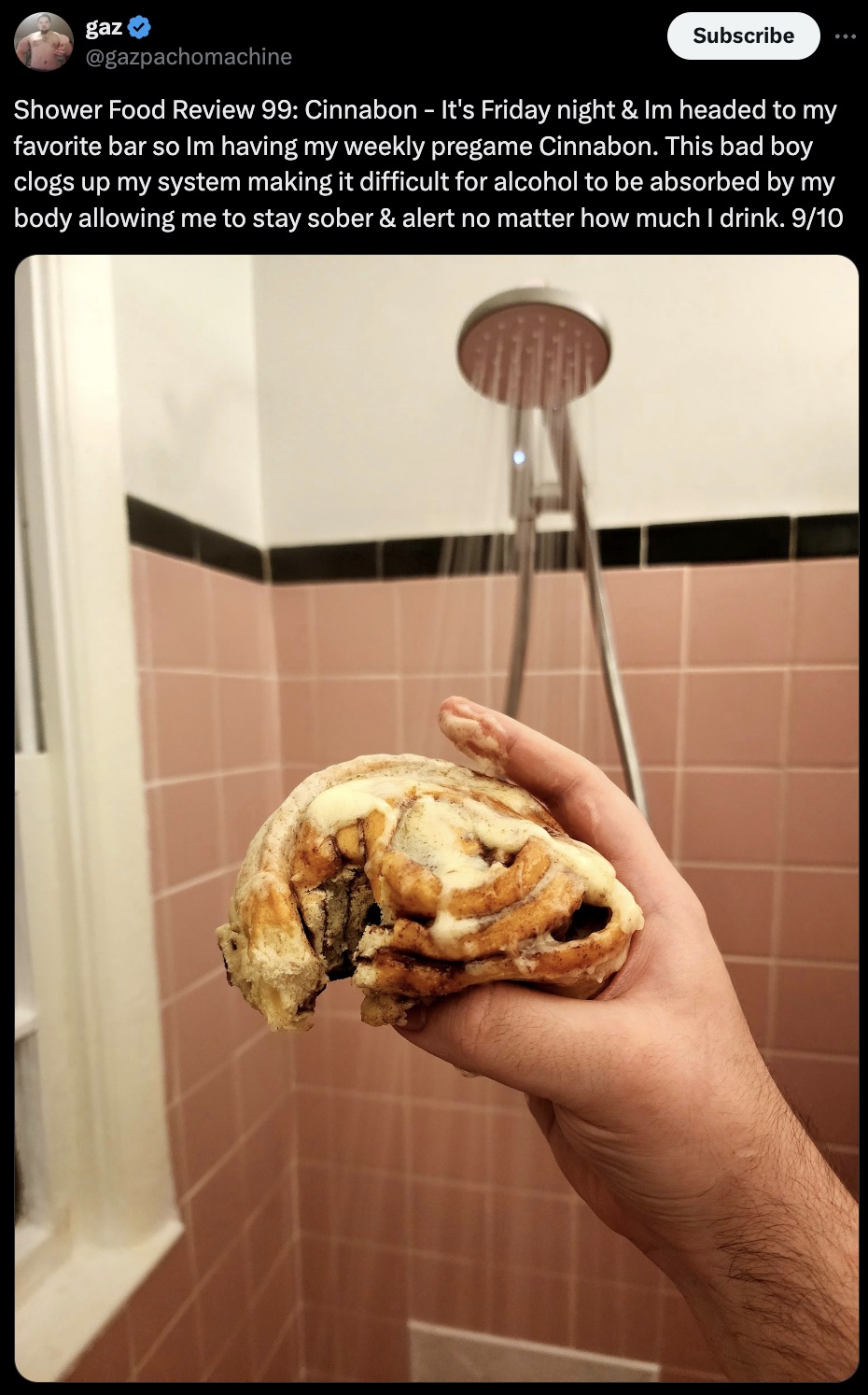 scone - gaz Subscribe Shower Food Review 99 Cinnabon It's Friday night & Im headed to my favorite bar so Im having my weekly pregame Cinnabon. This bad boy clogs up my system making it difficult for alcohol to be absorbed by my body allowing me to stay so